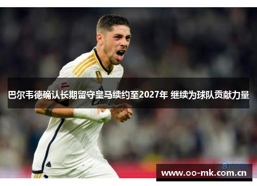 巴尔韦德确认长期留守皇马续约至2027年 继续为球队贡献力量 巴尔韦德确认长期留守皇马续约至2027年 继续为球队贡献力量
