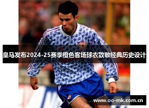皇马发布2024-25赛季橙色客场球衣致敬经典历史设计